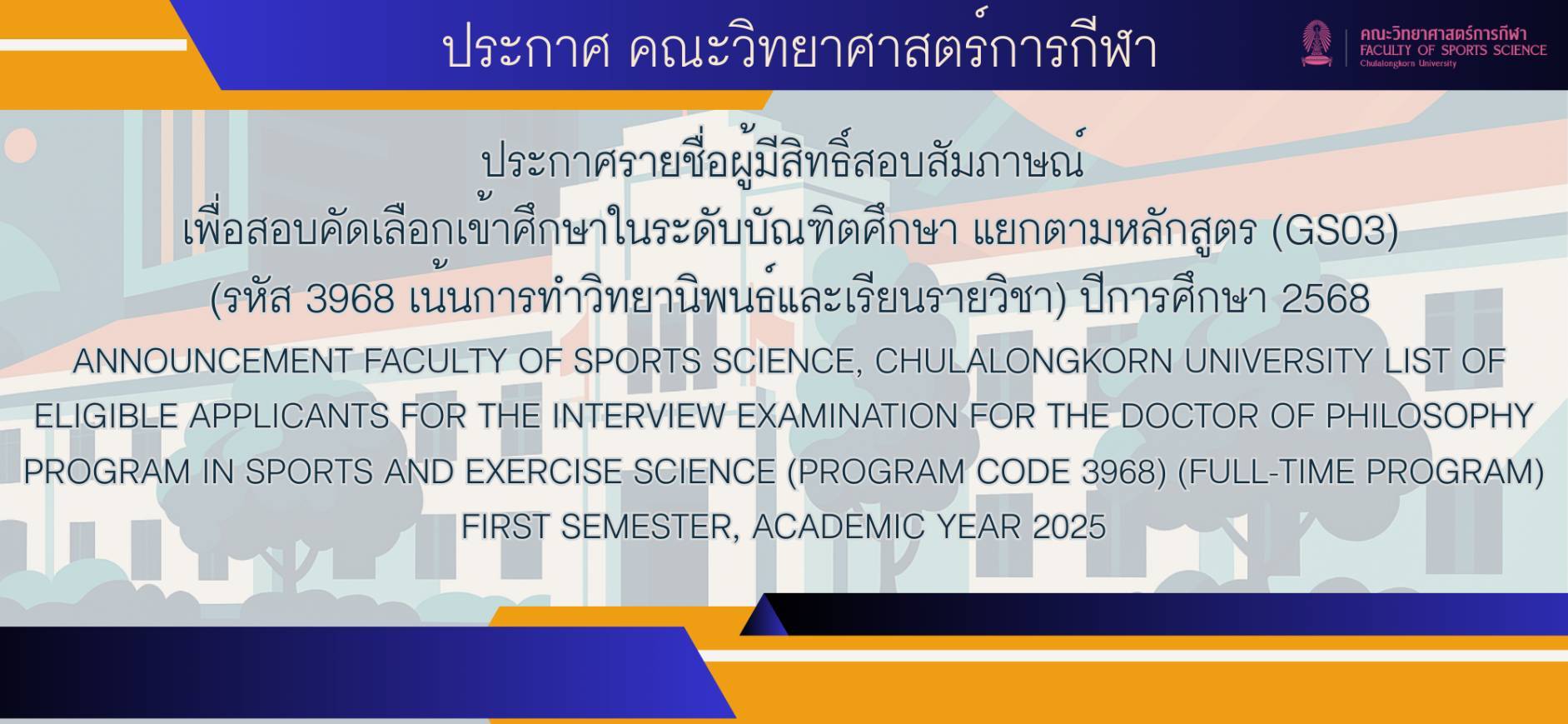 ประกาศรายชื่อผู้มีสิทธิ์สอบสัมภาษณ์  เพื่อสอบคัดเลือกเข้าศึกษาในระดับบัณฑิตศึกษา แยกตามหลักสูตร (GS03)  (รหัส 3968 เน้นการทำวิทยานิพนธ์และเรียนรายวิชา) ปีการศึกษา 2568  ANNOUNCEMENT FACULTY OF SPORTS SCIENCE, CHULALONGKORN UNIVERSITY LIST OF ELIGIBLE APPLICANTS FOR THE INTERVIEW EXAMINATION FOR THE DOCTOR OF PHILOSOPHY PROGRAM IN SPORTS AND EXERCISE SCIENCE (PROGRAM CODE 3968) (FULL-TIME PROGRAM) FIRST SEMESTER, ACADEMIC YEAR 2025